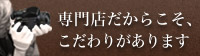 専門店だからこそ、こだわりがあります